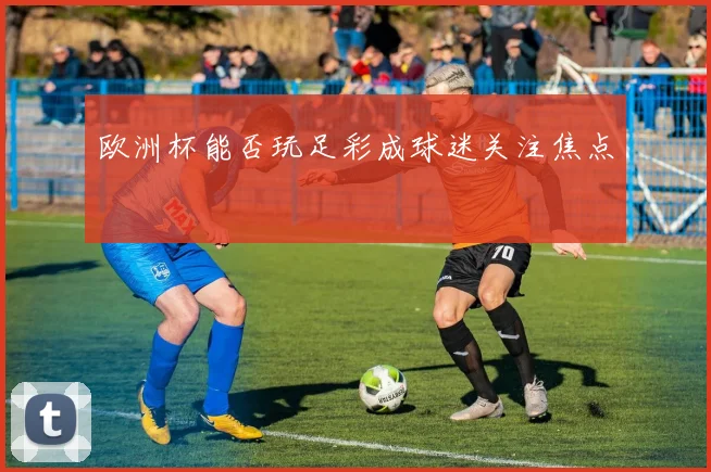 欧洲杯能否玩足彩成球迷关注焦点