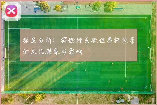 深度分析：蔡徐坤关联世界杯投票的文化现象与影响