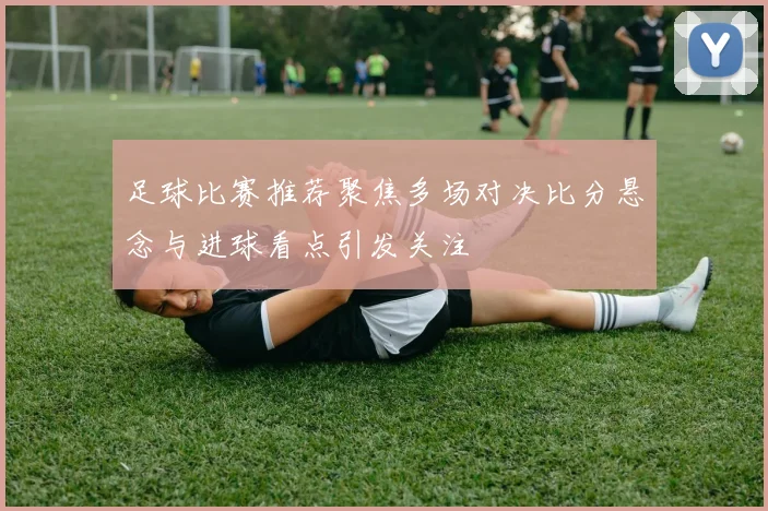 足球比赛推荐聚焦多场对决比分悬念与进球看点引发关注