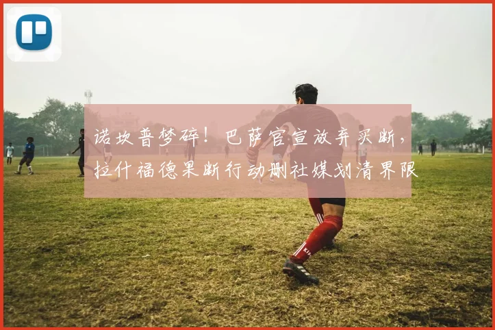 诺坎普梦碎!巴萨官宣放弃买断,拉什福德果断行动删社媒划清界限
