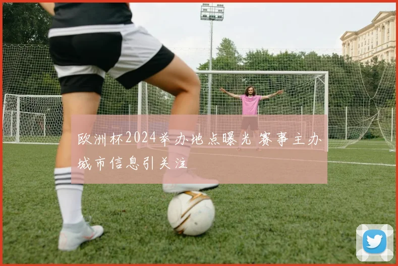 欧洲杯2024举办地点曝光 赛事主办城市信息引关注