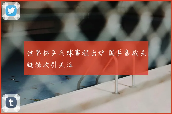 世界杯乒乓球赛程出炉 国乒备战关键场次引关注