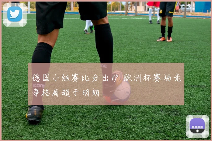 德国小组赛比分出炉 欧洲杯赛场竞争格局趋于明朗