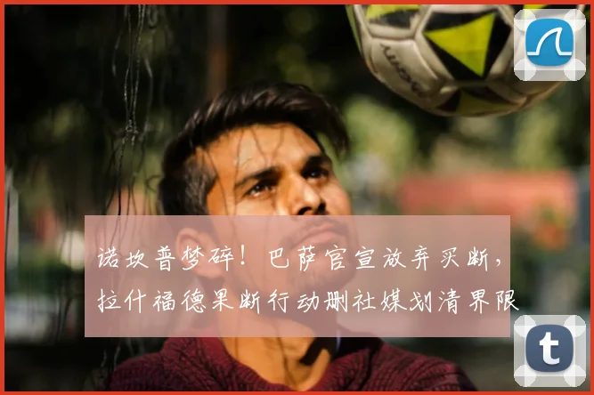 诺坎普梦碎！巴萨官宣放弃买断，拉什福德果断行动删社媒划清界限
