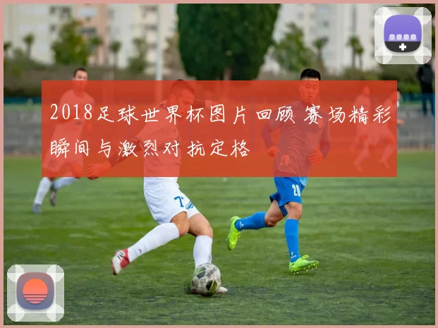 2018足球世界杯图片回顾 赛场精彩瞬间与激烈对抗定格