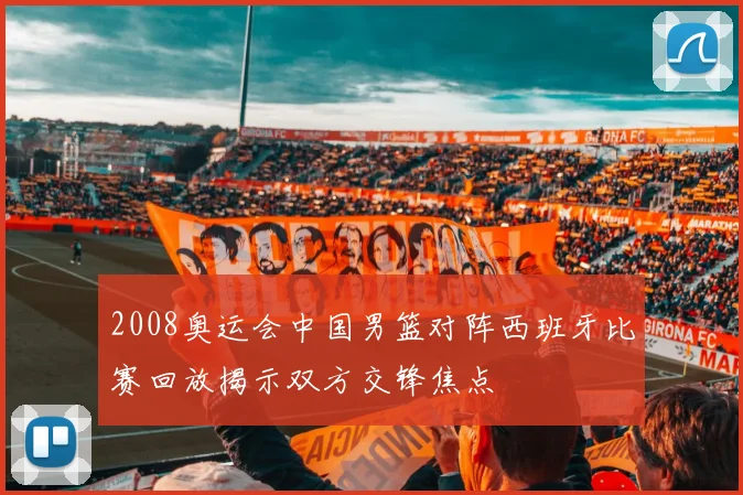 2008奥运会中国男篮对阵西班牙比赛回放揭示双方交锋焦点