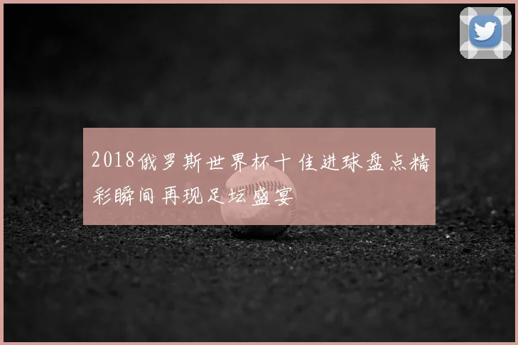 2018俄罗斯世界杯十佳进球盘点精彩瞬间再现足坛盛宴