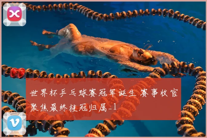 世界杯乒乓球赛冠军诞生 赛事收官聚焦最终桂冠归属_1