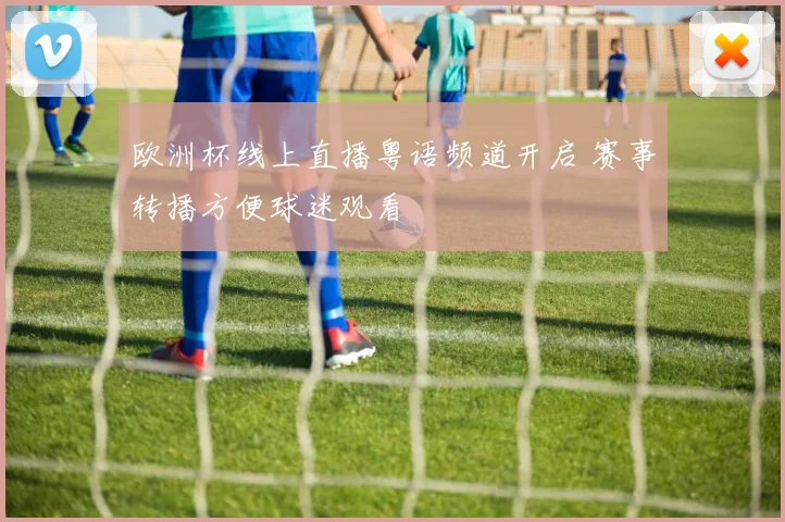 欧洲杯线上直播粤语频道开启 赛事转播方便球迷观看