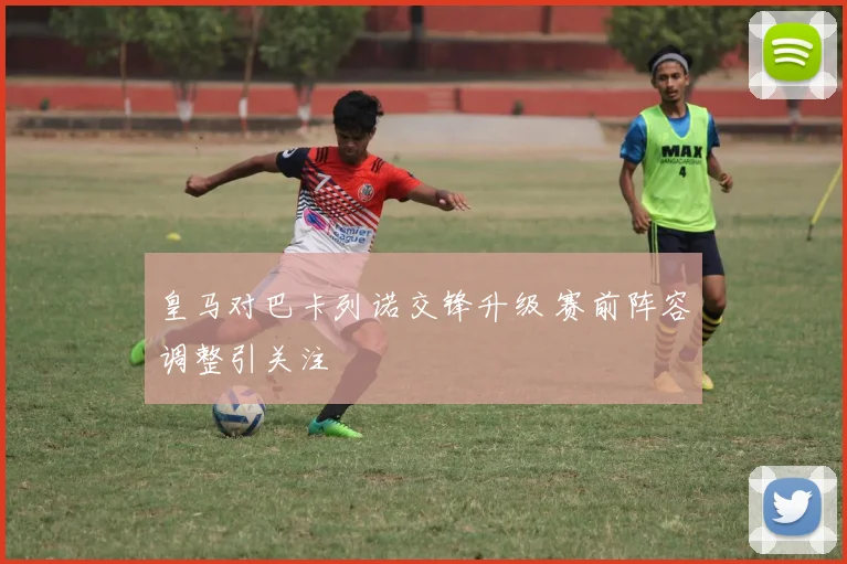 皇马对巴卡列诺交锋升级 赛前阵容调整引关注