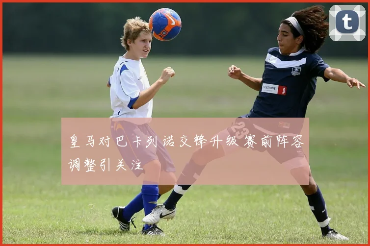 皇马对巴卡列诺交锋升级 赛前阵容调整引关注