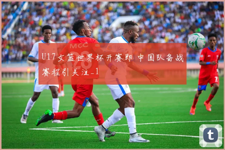 U17女篮世界杯开赛即 中国队备战赛程引关注_1