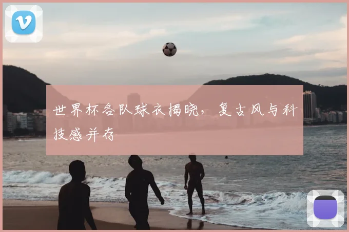 世界杯各队球衣揭晓，复古风与科技感并存