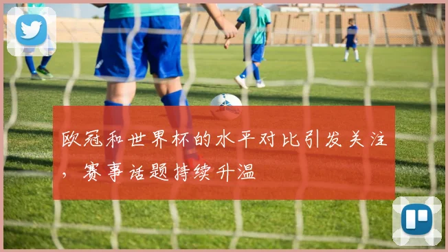 欧冠和世界杯的水平对比引发关注,赛事话题持续升温