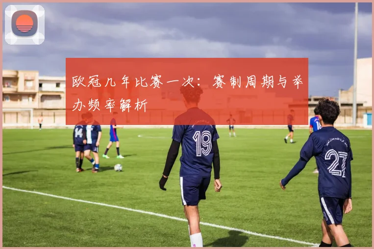 欧冠几年比赛一次:赛制周期与举办频率解析